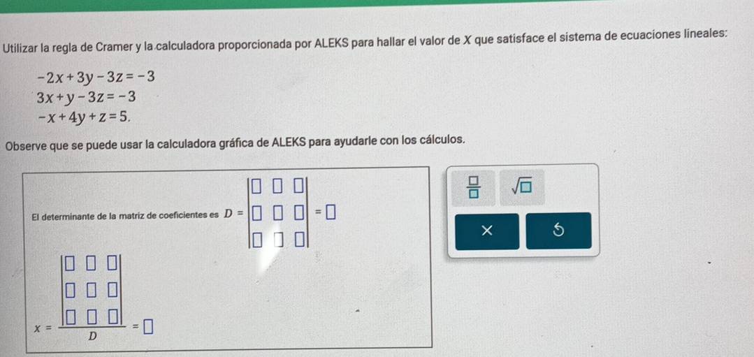 Utilizar la regla de Cramer y la calculadora proporcionada por ALEKS para hallar el valor de X que satisface el sistema de ecuaciones lineales:
-2x+3y-3z=-3
3x+y-3z=-3
-x+4y+z=5. 
Observe que se puede usar la calculadora gráfica de ALEKS para ayudarle con los cálculos. 
El determinante de la matriz de coeficientes es D=beginbmatrix □ &□ &□  □ &□ &□  □ &□ &□ endbmatrix =□
 □ /□   sqrt(□ )
× 5
x=frac beginbmatrix □ &□ &□  □ &□ &□  □ &□ &□ endvmatrix p=□