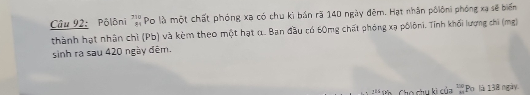 Pôlôni beginarrayr 210 84endarray Po là một chất phóng xạ có chu kì bán rã 140 ngày đêm. Hạt nhân pôlôni phóng xạ sẽ biến
thành hạt nhân chì (Pb) và kèm theo một hạt α. Ban đầu có 60mg chất phóng xạ pôlôni. Tính khối lượng chì (mg)
sinh ra sau 420 ngày đêm.
206 D 1 Cho chu kì của beginarrayr 210 84endarray Po là 138 ngày.