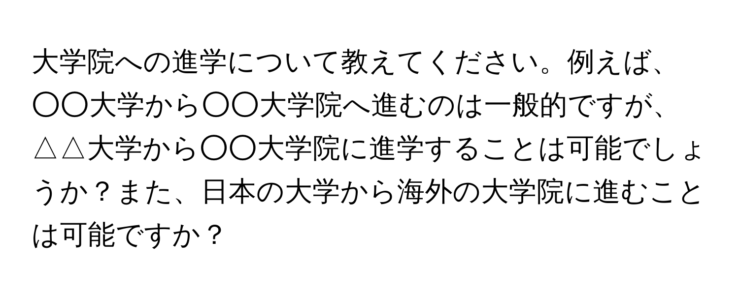 大学院への進学について教えてください。例えば、○○大学から○○大学院へ進むのは一般的ですが、△△大学から○○大学院に進学することは可能でしょうか？また、日本の大学から海外の大学院に進むことは可能ですか？