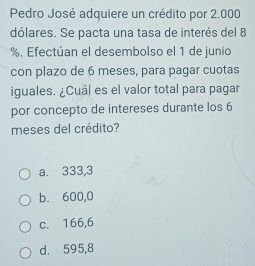 Pedro José adquiere un crédito por 2.000
dólares. Se pacta una tasa de interés del 8
%. Efectúan el desembolso el 1 de junio
con plazo de 6 meses, para pagar cuotas
iguales. ¿Cuál es el valor total para pagar
por concepto de intereses durante los 6
meses del crédito?
a. 333,3
b. 600,0
c. 166,6
d. 595,8