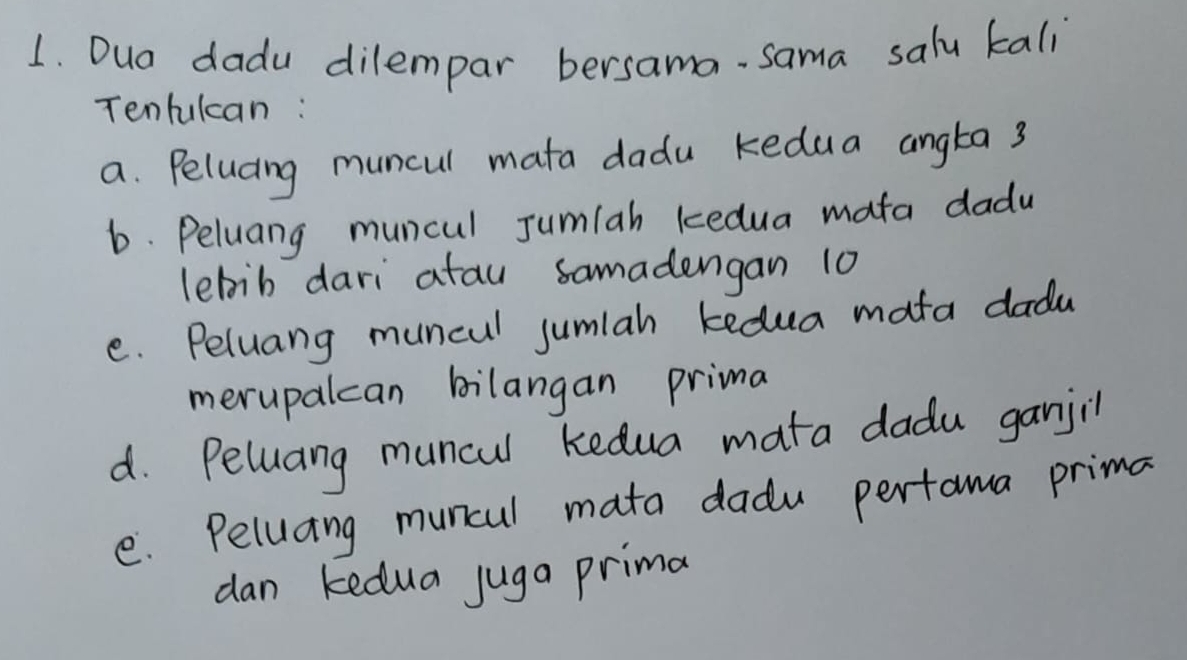 Dua dadu dilempar bersama- sama salu kali 
Tentulcan : 
a. Peluaing muncul mata dadu kedua angta 3
6. Peluang muncul Jumlah kedua mata dadu 
lebib dari atau samadengan 10
e. Peluang muncul jumlah kedua mata dadu 
merupalcan bilangan prima 
d. Peluang muncul kedua mata dadu ganjil 
e. Peluang muncul mata dadu pertama prima 
dan kedua juga prima