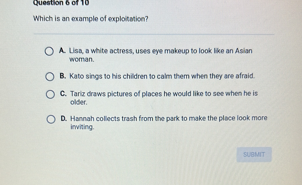 Which is an example of exploitation?
A. Lisa, a white actress, uses eye makeup to look like an Asian
woman.
B. Kato sings to his children to calm them when they are afraid.
C. Tariz draws pictures of places he would like to see when he is
older.
D. Hannah collects trash from the park to make the place look more
inviting.
SUBMIT