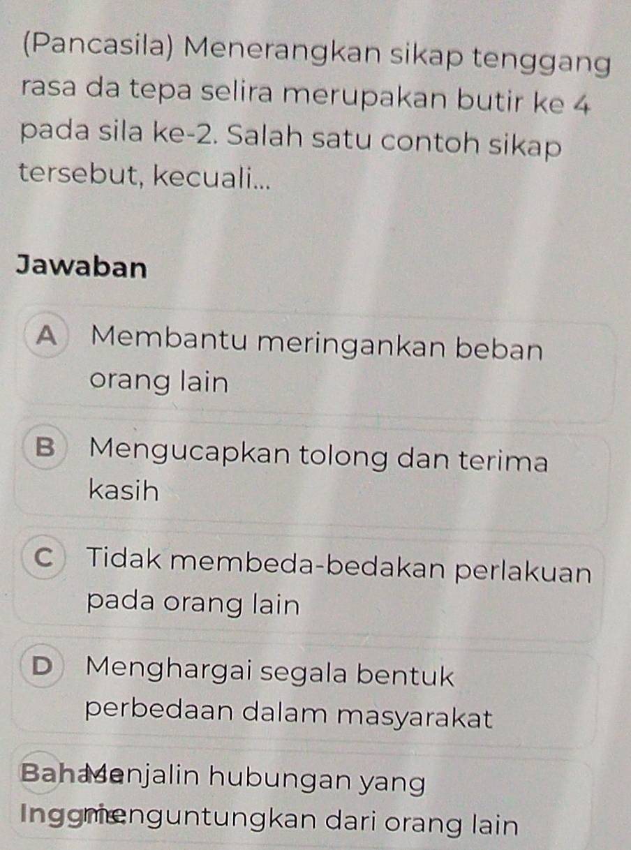 (Pancasila) Menerangkan sikap tenggang
rasa da tepa selira merupakan butir ke 4
pada sila ke -2. Salah satu contoh sikap
tersebut, kecuali...
Jawaban
A Membantu meringankan beban
orang lain
B Mengucapkan tolong dan terima
kasih
C Tidak membeda-bedakan perlakuan
pada orang lain
D Menghargai segala bentuk
perbedaan dalam masyarakat
Bahaenjalin hubungan yang
Inggmengüntungkan dari orang lain