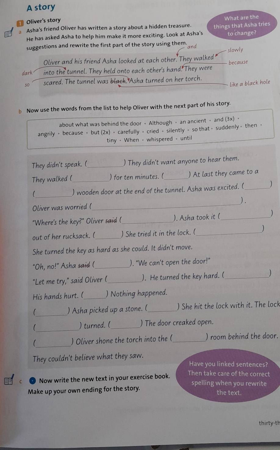 A story 
50 Oliver's story 
What are the 
Asha’s friend Oliver has written a story about a hidden treasure. things that Asha tries 
He has asked Asha to help him make it more exciting. Look at Asha’s to change? 
suggestions and rewrite the first part of the story using them. and 
slowly 
Oliver and his friend Asha looked at each other. They walked 
dark into the tunnel. They held onto each other's hand. They were because 
so scared. The tunnel was black. Asha turned on her torch. 
like a black hole 
b Now use the words from the list to help Oliver with the next part of his story. 
about what was behind the door 。 Although 。 an ancient 。 and (3x) . 
angrily 。 because > but (2x) + carefully + cried + silently > so that> suddenly 》 then 。 
tiny - When - whispered - until 
They didn't speak. (_ ) They didn't want anyone to hear them. 
They walked (_ ) for ten minutes. (_ ) At last they came to a 
_ 
) wooden door at the end of the tunnel. Asha was excited. (_ ) 
_ 
) . 
Oliver was worried ( 
“Where's the key?” Oliver said (_ ). Asha took it (_ 
) 
out of her rucksack. (_ ) She tried it in the lock. (_ 
) 
She turned the key as hard as she could. It didn't move. 
“Oh, no!” Asha said (_ ). “We can’t open the door!’ 
"Let me try,” said Oliver (_ ). He turned the key hard. (_ ) 
His hands hurt. (_ ) Nothing happened. 
 _) Asha picked up a stone. (_ ) She hit the lock with it. The lock 
_ 
) turned. (_ ) The door creaked open. 
_ 
) Oliver shone the torch into the (_ ) room behind the door. 
They couldn't believe what they saw. 
Have you linked sentences? 
C Now write the new text in your exercise book. 
Then take care of the correct 
spelling when you rewrite 
Make up your own ending for the story. the text. 
thirty-th