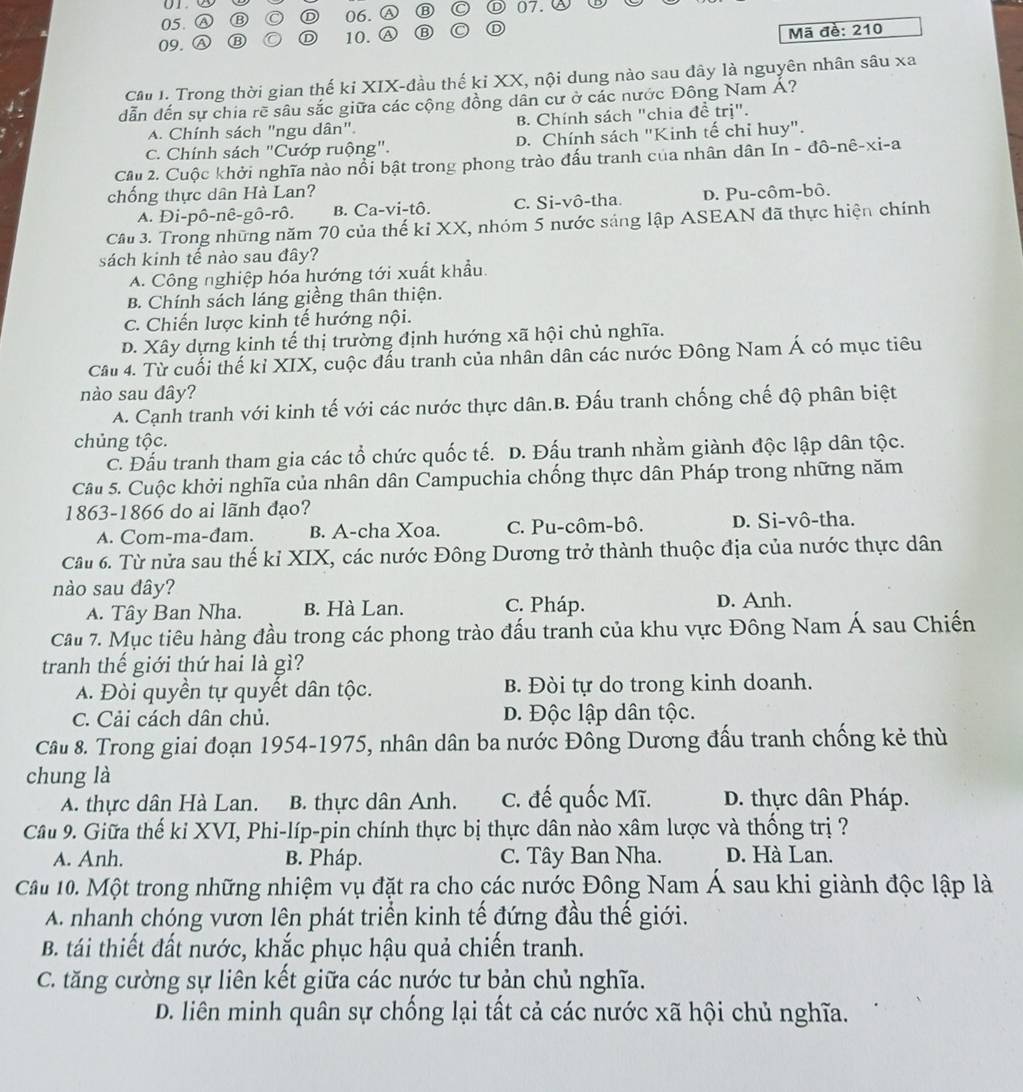 A ⑬ O D 06. ⑬ 07.
09. Ⓐ ⑬ D 10.
Mã đề: 210
Cầ I. Trong thời gian thế kỉ XIX-đầu thế kỉ XX, nội dung nào sau đây là nguyên nhân sâu xa
dẫn đến sự chia rẽ sâu sắc giữa các cộng đồng dân cư ở các nước Đông Nam Á?
A. Chính sách "ngu dân". B. Chính sách "chia đề trị".
C. Chính sách "Cướp ruộng". D. Chính sách "Kinh tế chỉ huy".
Cầu 2. Cuộc khởi nghĩa nào nổi bật trong phong trào đấu tranh của nhân dân In - đô-nê-xi-a
chống thực dân Hà Lan? D. Pu-côm-bô.
A. Di-pô-nê-gô-rô. B. Ca-vi-tô. c. Si-vô-tha.
Cầu 3. Trong những năm 70 của thế kỉ XX, nhóm 5 nước sáng lập ASEAN đã thực hiện chính
sách kinh tế nào sau đây?
A. Công nghiệp hóa hướng tới xuất khẩu.
B. Chính sách láng giềng thân thiện.
C. Chiến lược kinh tế hướng nội.
D. Xây dựng kinh tế thị trường định hướng xã hội chủ nghĩa.
Cầu 4. Từ cuối thế kỉ XIX, cuộc đấu tranh của nhân dân các nước Đông Nam Á có mục tiêu
nào sau dây?
A. Cạnh tranh với kinh tế với các nước thực dân.B. Đấu tranh chống chế độ phân biệt
chủng tộc.
C. Đấu tranh tham gia các tổ chức quốc tế. D. Đấu tranh nhằm giành độc lập dân tộc.
Câu 5. Cuộc khởi nghĩa của nhân dân Campuchia chống thực dân Pháp trong những năm
1863-1866 do ai lãnh đạo?
A. Com-ma-đam. B. A-cha Xoa. C. Pu-côm-bô. D. Si-vô-tha.
Cầu 6. Từ nửa sau thế kỉ XIX, các nước Đông Dương trở thành thuộc địa của nước thực dân
nào sau dây?
A. Tây Ban Nha. B. Hà Lan. C. Pháp.
D. Anh.
Câu 7. Mục tiêu hàng đầu trong các phong trào đấu tranh của khu vực Đông Nam Á sau Chiến
tranh thế giới thứ hai là gì?
A. Đòi quyền tự quyết dân tộc. B. Đòi tự do trong kinh doanh.
C. Cải cách dân chủ. D. Độc lập dân tộc.
Câu 8. Trong giai đoạn 1954-1975, nhân dân ba nước Đông Dương đấu tranh chống kẻ thù
chung là
A. thực dân Hà Lan. B. thực dân Anh. C. đế quốc Mĩ. D. thực dân Pháp.
Câu 9. Giữa thế ki XVI, Phi-líp-pin chính thực bị thực dân nào xâm lược và thống trị ?
A. Anh. B. Pháp. C. Tây Ban Nha. D. Hà Lan.
Câu 10. Một trong những nhiệm vụ đặt ra cho các nước Đông Nam Á sau khi giành độc lập là
A nhanh chóng vươn lên phát triển kinh tế đứng đầu thế giới.
B. tái thiết đất nước, khắc phục hậu quả chiến tranh.
C. tăng cường sự liên kết giữa các nước tư bản chủ nghĩa.
D. liên minh quân sự chống lại tất cả các nước xã hội chủ nghĩa.