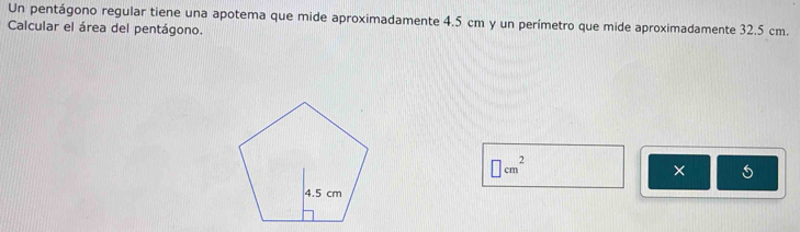 Un pentágono regular tiene una apotema que mide aproximadamente 4.5 cm y un perímetro que mide aproximadamente 32.5 cm. 
Calcular el área del pentágono.
□ cm^2
× 5