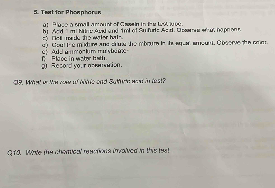 Test for Phosphorus 
a) Place a small amount of Casein in the test tube. 
b) Add 1 ml Nitric Acid and 1ml of Sulfuric Acid. Observe what happens. 
c) Boil inside the water bath. 
d) Cool the mixture and dilute the mixture in its equal amount. Observe the color. 
e) Add ammonium molybdate 
f) Place in water bath. 
g) Record your observation. 
Q9. What is the role of Nitric and Sulfuric acid in test? 
Q10. Write the chemical reactions involved in this test.