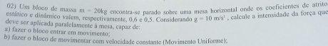 estático e dinâmico valem, respectivamente. 0.6 e 0.5. Considerando 02) Um bloco de massa m=20kg encontra-se parado sobre uma mesa horizontal onde os coeficientes de atrito
g=10m/s^1 , calcule a intensidade da força que 
deve ser aplicada paralelamente à mesa, capaz de: 
a) fazer o bloco entrar em movimento: 
b) fazer o bloco de movimentar com velocidade constante (Movimento Uniforme):