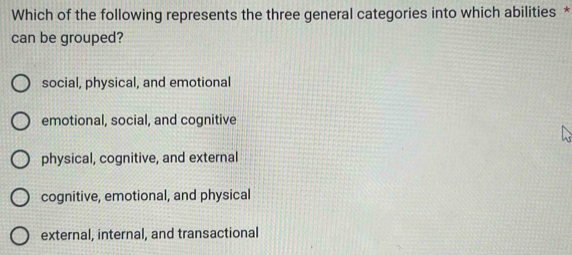 Which of the following represents the three general categories into which abilities *
can be grouped?
social, physical, and emotional
emotional, social, and cognitive
physical, cognitive, and external
cognitive, emotional, and physical
external, internal, and transactional