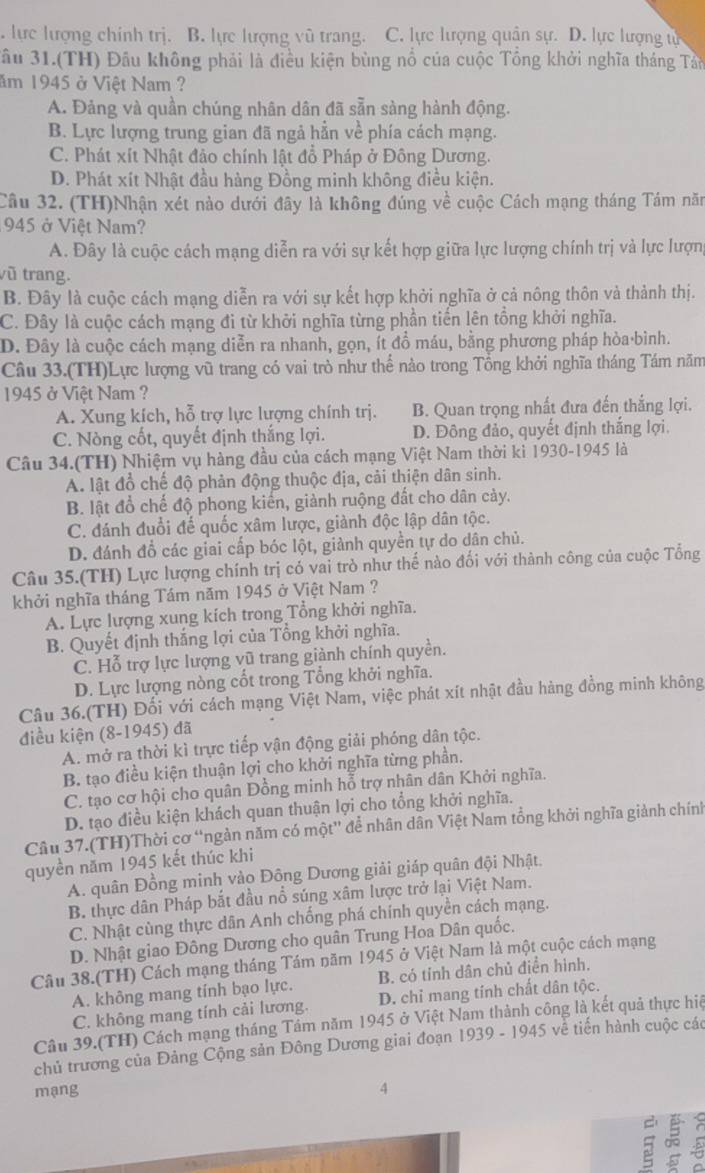 lực lượng chính trị. B. lực lượng vũ trang. C. lực lượng quân sự. D. lực lượng ự
Sâu 31.(TH) Đầu không phải là điều kiện bùng nổ của cuộc Tổng khởi nghĩa tháng Tân
ăm 1945 ở Việt Nam ?
A. Đảng và quần chúng nhân dân đã sẵn sàng hành động.
B. Lực lượng trung gian đã ngả hẳn về phía cách mạng.
C. Phát xít Nhật đảo chính lật đổ Pháp ở Đông Dương.
D. Phát xít Nhật đầu hàng Đồng minh không điều kiện.
Câu 32. (TH)Nhận xét nào dưới đây là không đúng về cuộc Cách mạng tháng Tám năm
945 ở Việt Nam?
A. Đây là cuộc cách mạng diễn ra với sự kết hợp giữa lực lượng chính trị và lực lượn,
vũ trang.
B. Đây là cuộc cách mạng diễn ra với sự kết hợp khởi nghĩa ở cả nông thôn và thành thị.
C. Đây là cuộc cách mạng đi từ khởi nghĩa từng phần tiến lên tổng khởi nghĩa.
D. Đây là cuộc cách mạng diễn ra nhanh, gọn, ít đồ máu, bằng phương pháp hòa·bình.
Câu 33.(TH)Lực lượng vũ trang có vai trò như thế nào trong Tổng khởi nghĩa tháng Tám năm
1945 ở Việt Nam ?
A. Xung kích, hỗ trợ lực lượng chính trị. B. Quan trọng nhất đưa đến thắng lợi.
C. Nòng cốt, quyết định thắng lợi. D. Đông đảo, quyết định thắng lợi.
Câu 34.(TH) Nhiệm vụ hàng đầu của cách mạng Việt Nam thời kì 1930-1945 là
A. lật đồ chế độ phản động thuộc địa, cải thiện dân sinh.
B. lật đổ chế độ phong kiến, giành ruộng đất cho dân cảy.
C. đánh đuổi đế quốc xâm lược, giành độc lập dân tộc.
D. đánh đổ các giai cấp bóc lột, giành quyền tự do dân chủ.
Câu 35.(TH) Lực lượng chính trị có vai trò như thế nào đối với thành công của cuộc Tổng
khởi nghĩa tháng Tám năm 1945 ở Việt Nam ?
A. Lực lượng xung kích trong Tổng khởi nghĩa.
B. Quyết định thắng lợi của Tổng khởi nghĩa.
C. Hỗ trợ lực lượng vũ trang giành chính quyền.
D. Lực lượng nòng cốt trong Tổng khởi nghĩa.
Câu 36.(TH) Đối với cách mạng Việt Nam, việc phát xít nhật đầu hàng đồng minh không
điều kiện (8-1945) đã
A. mở ra thời kì trực tiếp vận động giải phóng dân tộc.
B. tạo điều kiện thuận lợi cho khởi nghĩa từng phần.
C. tạo cơ hội cho quân Đồng minh hỗ trợ nhân dân Khởi nghĩa.
D. tạo điều kiện khách quan thuận lợi cho tổng khởi nghĩa.
Câu 37.(TH)Thời cơ “ngàn năm có một” để nhân dân Việt Nam tổng khởi nghĩa giành chính
quyền năm 1945 kết thúc khi
A. quân Đồng minh vào Đông Dương giải giáp quân đội Nhật.
B. thực dân Pháp bắt đầu nổ súng xâm lược trở lại Việt Nam.
C. Nhật cùng thực dân Anh chống phá chính quyền cách mạng.
D. Nhật giao Đông Dương cho quân Trung Hoa Dân quốc.
Câu 38.(TH) Cách mạng tháng Tám năm 1945 ở Việt Nam là một cuộc cách mạng
B. có tỉnh dân chủ điển hình.
A. không mang tính bạo lực. D. chỉ mang tính chất dân tộc.
C. không mang tính cải lương.
Câu 39.(TH) Cách mạng tháng Tảm năm 1945 ở Việt Nam thành công là kết quả thực hiệ
chủ trương của Đảng Cộng sản Đông Dương giai đoạn 1939 - 1945 về tiến hành cuộc các
mạng 4
ς 5