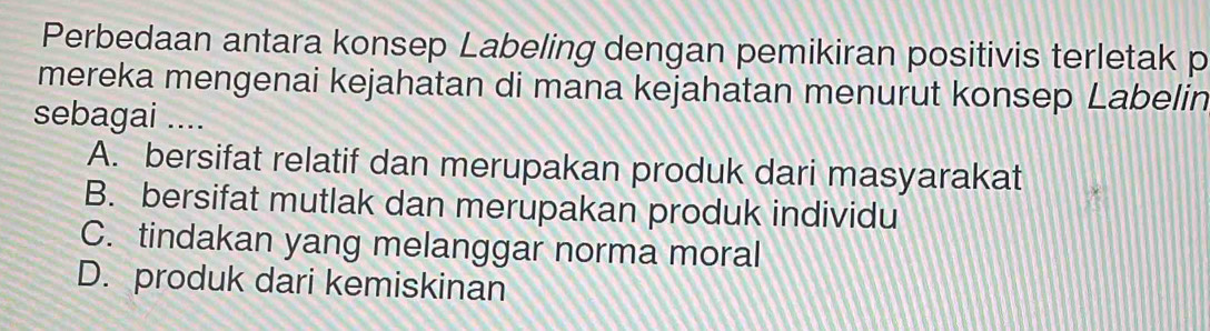 Perbedaan antara konsep Labeling dengan pemikiran positivis terletak p
mereka mengenai kejahatan di mana kejahatan menurut konsep Labelin
sebagai ....
A. bersifat relatif dan merupakan produk dari masyarakat
B. bersifat mutlak dan merupakan produk individu
C. tindakan yang melanggar norma moral
D. produk dari kemiskinan