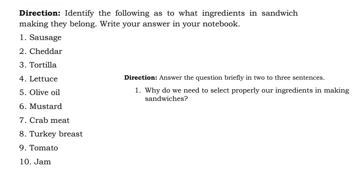 Direction: Identify the following as to what ingredients in sandwich 
making they belong. Write your answer in your notebook. 
1. Sausage 
2. Cheddar 
3. Tortilla 
4. Lettuce Direction: Answer the question briefly in two to three sentences. 
5. Olive oil 1. Why do we need to select properly our ingredients in making 
sandwiches? 
6. Mustard 
7. Crab meat 
8. Turkey breast 
9. Tomato 
10. Jam