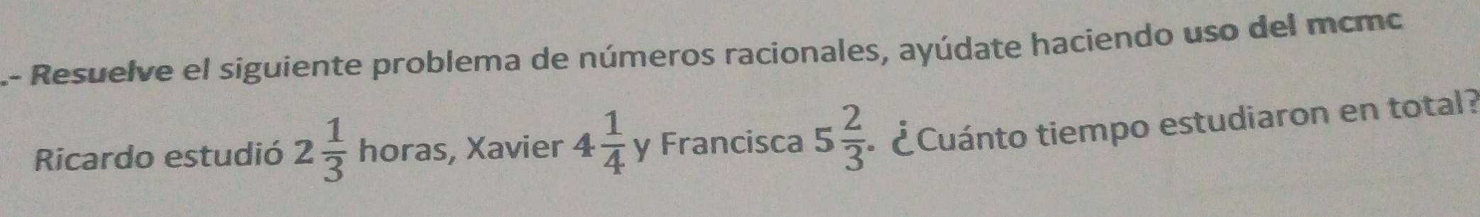 .- Resuelve el siguiente problema de números racionales, ayúdate haciendo uso del mcmo 
Ricardo estudió 2 1/3  horas , Xavier 4 1/4  y Francisca 5 2/3  - ¿Cuánto tiempo estudiaron en total?