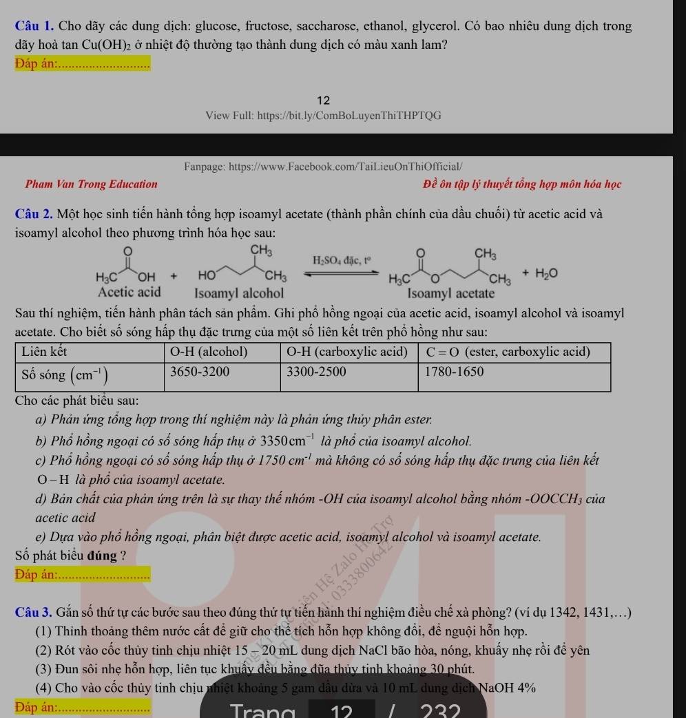 Cho dãy các dung dịch: glucose, fructose, saccharose, ethanol, glycerol. Có bao nhiêu dung dịch trong
dãy hoà tan Cu(OH)_2 ở nhiệt độ thường tạo thành dung dịch có màu xanh lam?
Đáp án:_
12
View Full: https://bit.ly/ComBoLuyenThiTHPTQG
Fanpage: https://www.Facebook.com/TaiLieuOnThiOfficial/
Pham Van Trong Education Đề ôn tập lý thuyết tổng hợp môn hóa học
Câu 2. Một học sinh tiến hành tổng hợp isoamyl acetate (thành phần chính của dầu chuối) từ acetic acid và
isoamyl alcohol theo phương trình hóa học sau:
H_3C^UOH+HO^- x°y° H_2SO_4diu,t° beginarrayr O_O_OCH_3+H_2O
H_3C
Acetic acid Isoamyl alcohol Isoamyl acetate
Sau thí nghiệm, tiến hành phân tách sản phẩm. Ghi phổ hồng ngoại của acetic acid, isoamyl alcohol và isoamyl
acetate. Cho biết số sóng hấp thụ đặc trưng của một số liên kết trên phổ hồng như sau:
a) Phản ứng tổng hợp trong thí nghiệm này là phản ứng thủy phân ester.
b) Phổ hồng ngoại có số sóng hấp thụ ở 3350cm^(-1) là phổ của isoamyl alcohol.
c) Phổ hồng ngoại có số sóng hấp thụ ở 1750cm^(-1) mà không có số sóng hấp thụ đặc trưng của liên kết
0−H là phổ của isoamyl acetate.
d) Bản chất của phản ứng trên là sự thay thế nhóm -OH của isoamyl alcohol bằng nhóm -OOCCH₃ của
acetic acid
e) Dựa vào phổ hồng ngoại, phân biệt được acetic acid, isoamyl alcohol và isoamyl acetate.
Số phát biểu đúng ?
Đáp án:_
Câu 3. Gắn số thứ tự các bước sau theo đúng thứ tự tiến hành thí nghiệm điều chế xà phòng? (ví dụ 1342, 1431,...)
(1) Thinh thoảng thêm nước cất để giữ cho thể tích hỗn hợp không đổi, để nguội hỗn hợp.
(2) Rót vào cốc thủy tinh chịu nhiệt 15-20 mL dung dịch NaCl bão hòa, nóng, khuấy nhẹ rồi đề yên
(3) Đun sôi nhẹ hỗn hợp, liên tục khuẩy đều bằng đũa thủy tinh khoảng 30 phút.
(4) Cho vào cốc thủy tinh chịu nhiệt khoảng 5 gam dầu dừa và 10 mL dung dịch NaOH 4%
Đáp án:_ Trang 12 222