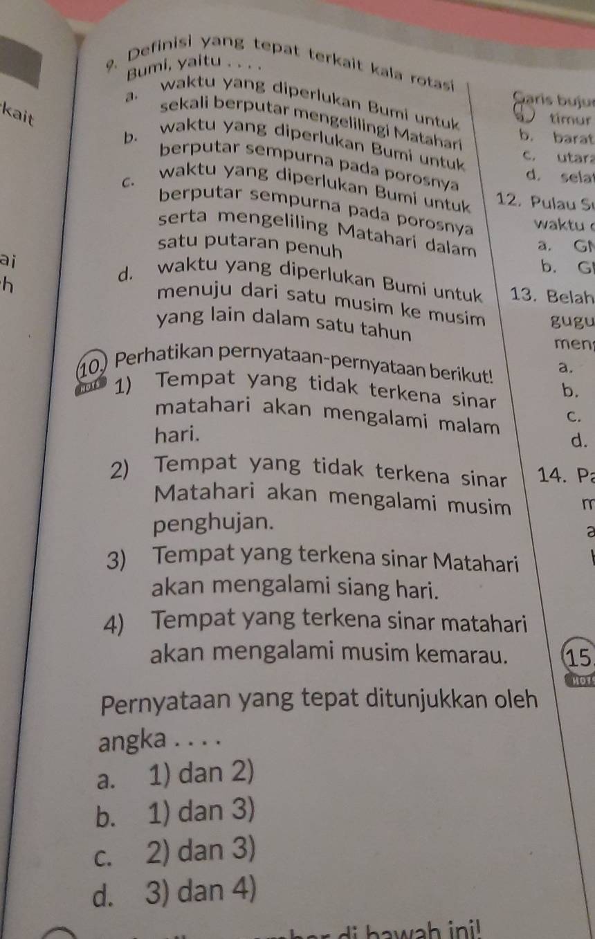 Bumi, yaitu . . . .
9. Definisi yang tepat terkait kala rotasi
G aris b ujur
a. waktu yang diperlukan Bumi untuk timur
kait
sekali berputar mengelilingi Matahar
b. barat
b. waktu yang diperlukan Bumi untuk
c. utara
berputar sempurna pada porosnya
d. sela
c. waktu yang diperlukan Bumi untuk 12. Pulau Sı
berputar sempurna pada porosnya
waktu 
serta mengeliling Matahari dalam
satu putaran penuh a. GN
ai
b. G
h
d. waktu yang diperlukan Bumi untuk 13. Belah
menuju dari satu musim ke musím gugu
yang lain dalam satu tahun
men
10) Perhatikan pernyataan-pernyataan berikut! a.
1) Tempat yang tidak terkena sinar b.
C.
matahari akan mengalami malam d.
hari.
2) Tempat yang tidak terkena sinar 14. P
Matahari akan mengalami musim m
penghujan.
3) Tempat yang terkena sinar Matahari
akan mengalami siang hari.
4) Tempat yang terkena sinar matahari
akan mengalami musim kemarau. 15
not
Pernyataan yang tepat ditunjukkan oleh
angka . . . .
a. 1) dan 2)
b. 1) dan 3)
c. 2) dan 3)
d. 3) dan 4)