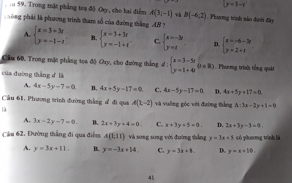 y=3-t
ău 59. Trong mặt phẳng toạ độ Oxy, cho hai điểm A(3;-1) và B(-6;2). Phương trình nào dưới đây
hông phải là phương trình tham số của đường thẳng AB ?
A. beginarrayl x=3+3t y=-1-tendarray. . B. beginarrayl x=3+3t y=-1+tendarray. . C. beginarrayl x=-3t y=tendarray. . D. beginarrayl x=-6-3t y=2+tendarray. .
Câu 60. Trong mặt phẳng tọa độ Oxy, cho đường thằng đ : :beginarrayl x=3-5t y=1+4tendarray. (t∈ R). Phương trình tổng quát
của đường thẳng d là
A. 4x-5y-7=0. B. 4x+5y-17=0. C. 4x-5y-17=0. D. 4x+5y+17=0.
Câu 61. Phương trình đường thằng đ đi qua A(1;-2) và vuông góc với đường thằng △ :3x-2y+1=0
là
A. 3x-2y-7=0. B. 2x+3y+4=0. C. x+3y+5=0. D. 2x+3y-3=0.
Câu 62. Đường thẳng đi qua điểm A(1;11) và song song với đường thắng y=3x+5 có phương trình là
A. y=3x+11. B. y=-3x+14. C. y=3x+8. D. y=x+10.
41