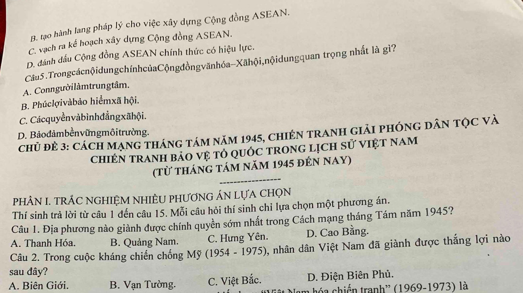 B. tạo hành lang pháp lý cho việc xây dựng Cộng đồng ASEAN.
C. vạch ra kế hoạch xây dựng Cộng đồng ASEAN.
D. dánh dấu Cộng đồng ASEAN chính thức có hiệu lực.
Câu5 .TrongcácnộidungchínhcủaCộngđồngvănhóa-Xãhội,nộidungquan trọng nhất là gì?
A. Conngườilàmtrungtâm.
B. Phúclợivàbảo hiểmxã hội.
C. Cácquyềnvàbìnhđẳngxãhội.
D. Bảođảmbềnvữngmôitrường.
chủ đẻ 3: CácH MạnG tHánG tám năm 1945, chIÉN TRANH giảI pHÓnG DâN Tọc Và
chIÉN tRANH bảO vệ tỏ qUÓc trOnG lịcH sử VIệT Nam
_
(từ tháng tám năm 1945 đến NAY)
PHÂN I. TRÁC NGHIỆM NHIÈU PHƯƠNG ÁN LựA CHọN
Thí sinh trả lời từ câu 1 đến câu 15. Mỗi câu hỏi thí sinh chỉ lựa chọn một phương án.
Câu 1. Địa phương nào giành được chính quyền sớm nhất trong Cách mạng tháng Tám năm 1945?
A. Thanh Hóa. B. Quảng Nam. C. Hưng Yên. D. Cao Bằng.
Câu 2. Trong cuộc kháng chiến chống Mỹ (1954 - 1975), nhân dân Việt Nam đã giành được thắng lợi nào
sau đây?
A. Biên Giới. B. Vạn Tường. C. Việt Bắc. D. Điện Biên Phủ.
Nam hóa chiến tranh'' (1969-1973) là