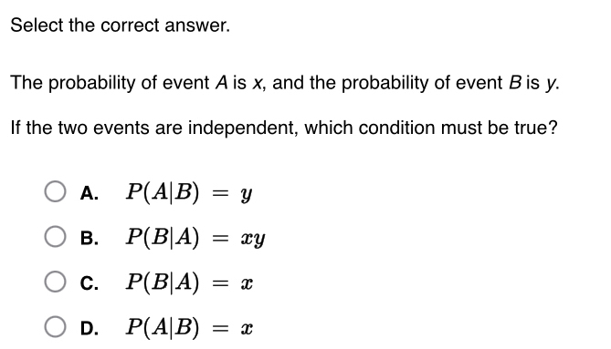 Select the correct answer.
The probability of event A is x, and the probability of event B is y.
If the two events are independent, which condition must be true?
A. P(A|B)=y
B. P(B|A)=xy
C. P(B|A)=x
D. P(A|B)=x