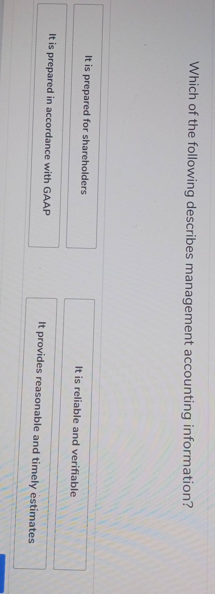 Which of the following describes management accounting information?
It is prepared for shareholders It is reliable and verifiable
It is prepared in accordance with GAAP It provides reasonable and timely estimates