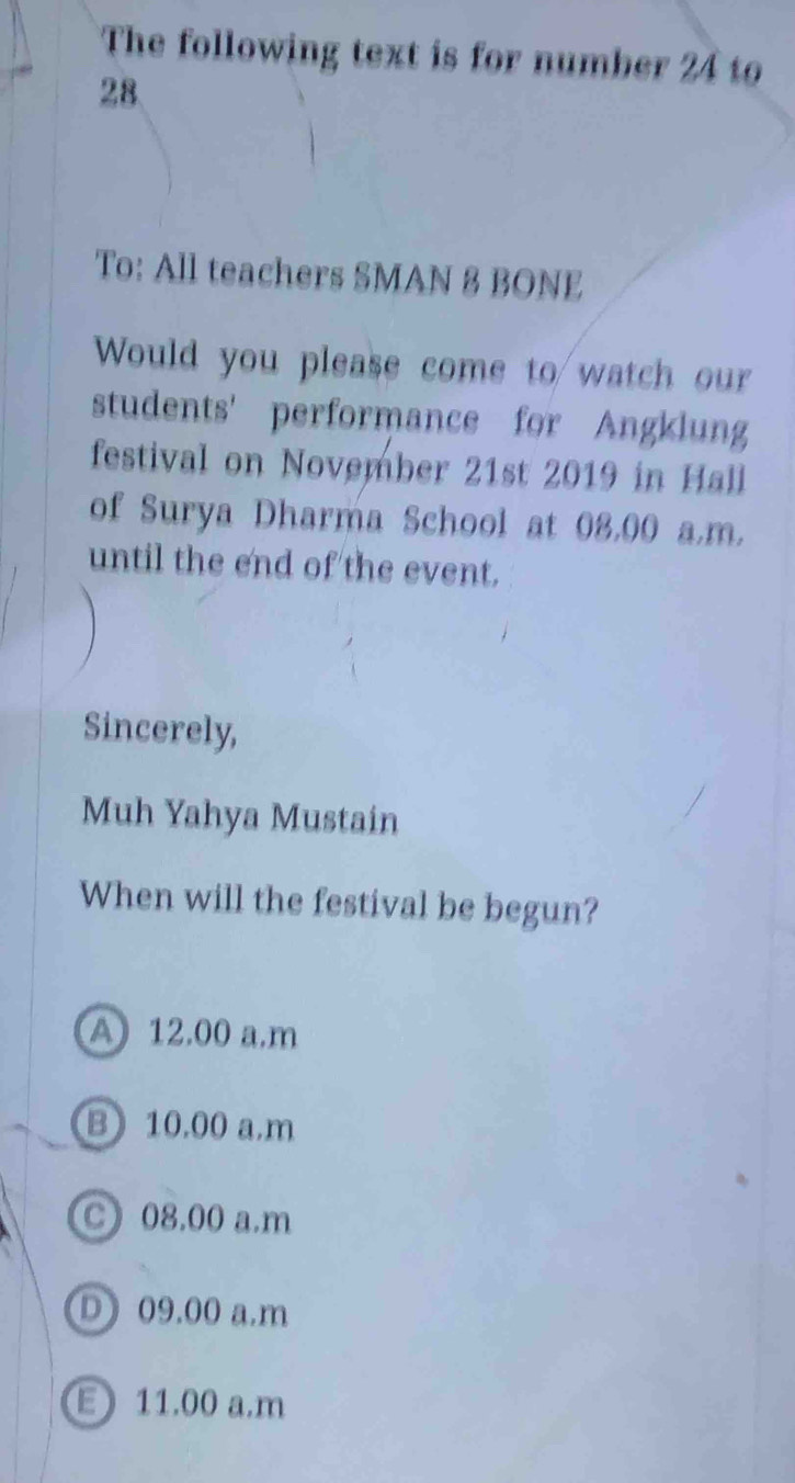 The following text is for number 24 to
28.
To: All teachers SMAN 8 BONE
Would you please come to watch our
students' performance for Angklung
festival on November 21st 2019 in Hall
of Surya Dharma School at 08,00 a.m.
until the end of the event.
Sincerely,
Muh Yahya Mustain
When will the festival be begun?
A 12.00 a.m
B 10,00 a.m
C) 08.00 a.m
D) 09.00 a.m
E 11.00 a.m