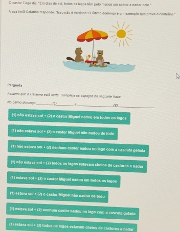 castor Tiago diz: "Em dias de sol, todos os lagos têm pelo menos um castor a nadar nele."
A sua innã Catarina responde: "Isso não é verdade! O último domingo é um exemplo que prova o contrário."
Pergunta
Assume que a Calarina está certa. Completa os espaços da seguinte frase
_
No último demingo _(1)_ σ (2)
(1) não estava sol + (2) o castor Miguel nadou em todos os lagos
(1) não estava sol + (2) o castor Miguel não nadou de todo
(1) não estava sol + (2) nenhum castor nadou no lago com a cascala gelada
(1) não estava sol + (2) todos os lagos estavam cheios de castores a nadar
(1) estava sol + (2) o castor Miguel nadou em todos os lagos
(1) estava sol + (2) o castor Miguel não nadou de todo
(1) estava sol + (2) nenhum castor nadou no lago com a cascata gelada
(1) estava sol + (2) todos os lagos estavam cheios de castores a nadar