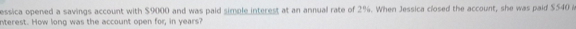 essica opened a savings account with $9000 and was paid simple interest at an annual rate of 2%. When Jessica closed the account, she was paid $540 i 
nterest. How long was the account open for, in years?