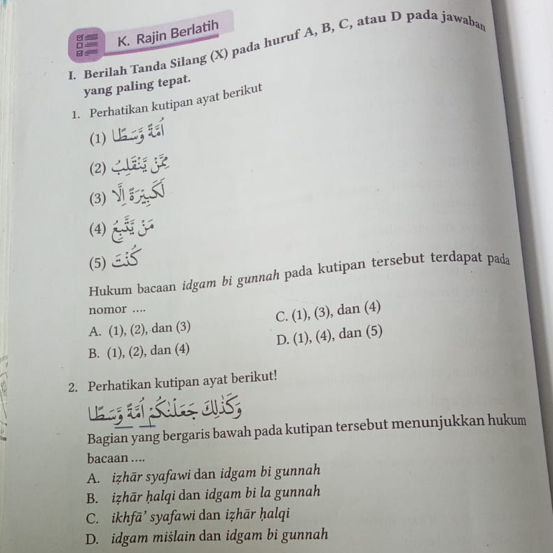 Rajin Berlatih
I. Berilah Tanda Silang (X) pada huruf A, B, C, atau D pada jawabar
B
yang paling tepat.
1. Perhatikan kutipan ayat berikut
(1)
(2)
(3)`
(4)
(5)
Hukum bacaan idgam bi gunnah pada kutipan tersebut terdapat pada
nomor ....
A. (1), (2), dan (3) C. (1), (3), dan (4)
B. (1), (2), dan (4) D. (1), (4), dan (5)
2. Perhatikan kutipan ayat berikut!
os
Bagian yang bergaris bawah pada kutipan tersebut menunjukkan hukum
bacaan ....
A. izhār syafawi dan idgam bi gunnah
B. iẓhār ḥalqi dan idgam bi la gunnah
C. ikhfā’ syafawi dan iẓhār ḥalqi
D. idgam mišlain dan idgam bi gunnah