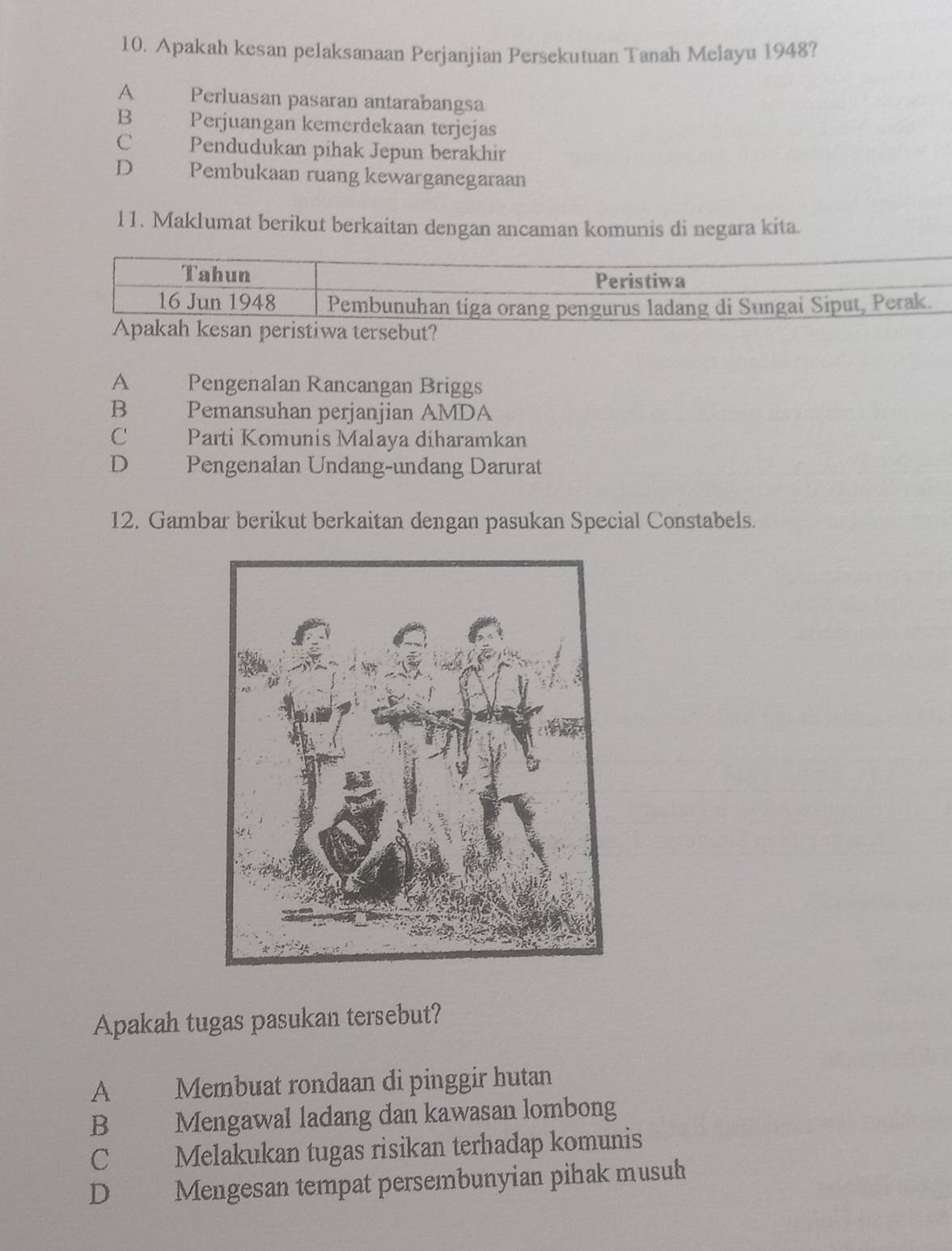 Apakah kesan pelaksanaan Perjanjian Persekutuan Tanah Melayu 1948?
A Perluasan pasaran antarabangsa
B Perjuangan kemerdekaan terjejas
C Pendudukan pihak Jepun berakhir
D Pembukaan ruang kewarganegaraan
11. Maklumat berikut berkaitan dengan ancaman komunis di negara kita.
peristiwa tersebut?
A Pengenalan Rancangan Briggs
B Pemansuhan perjanjian AMDA
C _ Parti Komunis Malaya diharamkan
D£ Pengenalan Undang-undang Darurat
12. Gambar berikut berkaitan dengan pasukan Special Constabels.
Apakah tugas pasukan tersebut?
A Membuat rondaan di pinggir hutan
B Mengawal ladang dan kawasan lombong
C Melakukan tugas risikan terhadap komunis
D Mengesan tempat persembunyian pihak musuh