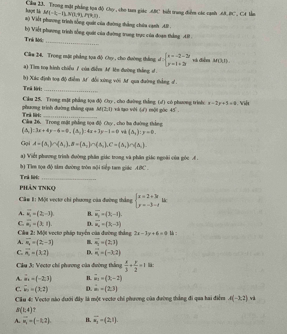 Trong mặt phẳng tọa độ Oxy, cho tam giác ABC biết trung điểm các cạnh AB, BC, CA lần
lượt là M(-1;-1),N(1;9),P(9;1).
a) Viết phương trình tổng quát của đường thẳng chứa cạnh AB .
b) Viết phương trình tổng quát của đường trung trực của đoạn thẳng AB .
Trả lời:_
Câu 24. Trong mặt phẳng tọa độ Oxy , cho đường thẳng đ : beginarrayl x=-2-2t y=1+2tendarray. và điểm M(3;1).
a) Tìm toạ hình chiếu / của điểm M lên đường thẳng ơ .
b) Xác định toạ độ điểm M' đối xứng với M qua đường thẳng d .
Trả lời:_
Câu 25. Trong mặt phẳng tọa độ Oxy, cho đường thẳng (d) có phương trình: x-2y+5=0. Viết
phương trình đường thăng qua M(2;1) và tạo với (d) một góc 45°.
Trả lời:_
Câu 26. Trong mặt phẳng tọa độ Oxy, cho ba đường thẳng
(△ _1):3x+4y-6=0,(△ _2):4x+3y-1=0 và (△ _3):y=0.
Gọi A=(△ _1)∩ (△ _2),B=(△ _2)∩ (△ _3),C=(△ _3)∩ (△ _1).
a) Viết phương trình đường phân giác trong và phân giác ngoài của góc A .
b) Tìm tọa độ tâm đường tròn nội tiếp tam giác ABC .
Trả lời:_
PHÀN TNKQ
Câu 1: Một vectơ chỉ phương của đường thẳng beginarrayl x=2+3t y=-3-tendarray. là:
A. vector u_1=(2;-3). B. vector u_2=(3;-1).
C. vector u_3=(3;1). D. vector u_4=(3;-3)
Câu 2: Một vectơ pháp tuyến của đường thẳng 2x-3y+6=0 là :
A. vector n_4=(2;-3) B. vector n_2=(2;3)
C. vector n_3=(3;2) D. vector n_1=(-3;2)
Câu 3: Vectơ chi phương của đường thẳng  x/3 + y/2 =1 là:
A. vector u_4=(-2;3) B. vector u_2=(3;-2)
C. vector u_3=(3;2) D. vector u_1=(2;3)
Câu 4: Vectơ nào dưới đây là một vectơ chỉ phương của đường thẳng đi qua hai điểm A(-3;2) và
B(1;4) ?
A. vector u_1=(-1;2). B. vector u_2=(2;1).