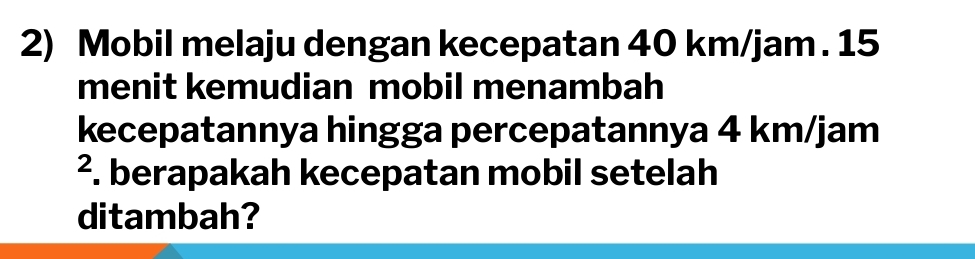 Mobil melaju dengan kecepatan 40 km/jam. 15
menit kemudian mobil menambah 
kecepatannya hingga percepatannya 4 km/jam
². berapakah kecepatan mobil setelah 
ditambah?