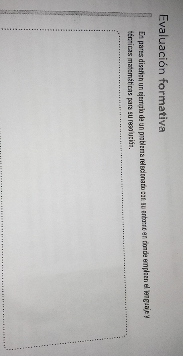 Evaluación formativa 
En pares diseñen un ejemplo de un problema relacionado con su entorno en donde empleen el lenguaje y 
técnicas matemáticas para su resolución.