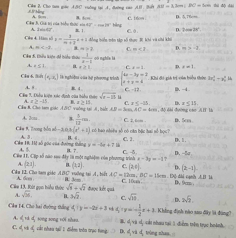 Cho tam giác ABC vuông tại A, đường cao AH. Biết BH=3,2cm;BC=5cm thì độ dài
A B bằng
A. 9cm . B. 8cm . C. 16cm . D. 5, 76cm .
Câu 3. Giá trị của biểu thức sin 62°-cos 28° bàng
A. 2sin 62°. B. 1 . C. 0 .
D. 2cos 28°.
Câu 4. Hàm số y= 3/m+2 x+1 đồng biến trên tập số thực R khi và chỉ khi
A. m B. m>2. C. m<2. D. m>-2.
Câu 5. Điều kiện để biểu thức  1/x-1  có nghĩa là
A. x≤ 1. B. x≥ 1. C. x=1. D. x!= 1.
Câu 6. Biết (x_0;y_0) là nghiệm của hệ phương trình beginarrayl 4x-3y=2 x+y=4endarray.. Khi đó giá trị của biểu thức 2x_0^(2-y_0^2 là
A. 8 . B. 4 . C. -12 . D. -4 .
Câu 7. Điều kiện xác định của biểu thức sqrt x-15) là
A. x≥ -15. B. x≥ 15. C. x≤ -15. D. x≤ 15.
Câu 8. Cho tam giác ABC vuông tại A, biết AB=3cm,AC=4cm , độ dài đường cao AH là
A. 2cm . B.  5/12 cm. C. 2,4cm . D. 5cm .
Câu 9. Trong bốn số − 3 0;5;(x^2+1) có bao nhiêu số có căn bậc hai số học?
A. 3 . B. 4 . C. 2 . D. 1 .
Câu 10. Hệ số góc của đường thắng y=-5x+7 là
A. 5. B. 7 . C. -5 . D. -5x .
Câu 11. Cặp số nào sau đây là một nghiệm của phương trình x-3y=-1 ?
A. (2;1). B. (1;2). C. (2;0). D. (2;-1).
Câu 12. Cho tam giác ABC vuông tại A, biết AC=12cm,BC=15cm. Độ dài cạnh AB là
A. 6cm . B. 3cm . C. 10cm . D. 9cm .
Câu 13. Rút gọn biểu thức sqrt(8)+sqrt(2) được kết quả
A. sqrt(16). 3sqrt(2).
B.
C. sqrt(10). 2sqrt(2).
D.
Câu 14. Cho hai đường thắng d_1:y=-2x+3 và d_2:y=- 1/2 x+3.  Khẳng định nào sau đây là đúng?
B.
A. d_1 và d_2 song song với nhau. d_1 và d_2 cất nhau tại 1 điểm trên trục hoành.
C. d_1 và d_2 cắt nhau tại 1 điểm trên trục tung. D. d_1 và d_2 trùng nhau.