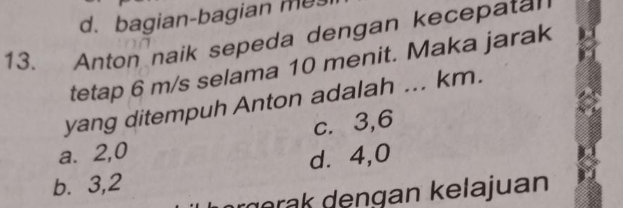 d. bagian-bagian mes
13. Anton naik sepeda dengan kecepatan
tetap 6 m/s selama 10 menit. Maka jarak
yang ditempuh Anton adalah ... km.
c. 3, 6
a. 2, 0
d. 4,0
b. 3, 2
g d engan kela juan