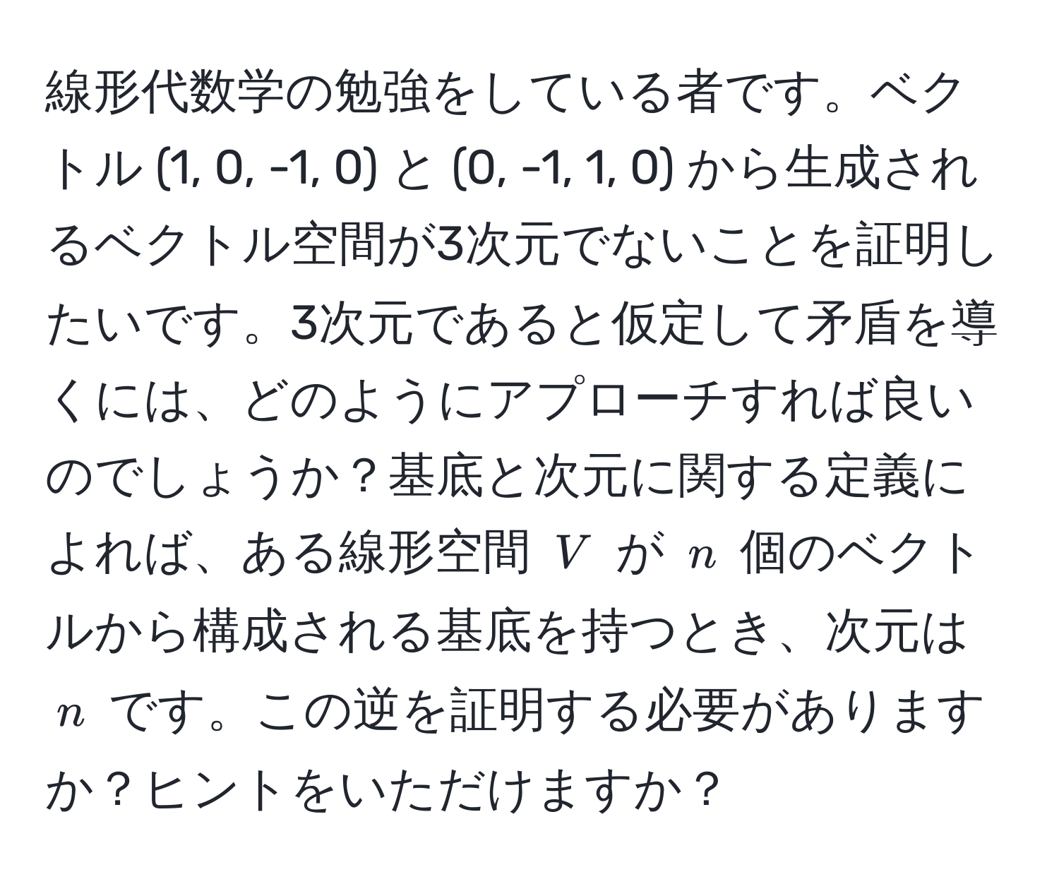 線形代数学の勉強をしている者です。ベクトル (1, 0, -1, 0) と (0, -1, 1, 0) から生成されるベクトル空間が3次元でないことを証明したいです。3次元であると仮定して矛盾を導くには、どのようにアプローチすれば良いのでしょうか？基底と次元に関する定義によれば、ある線形空間 $V$ が $n$ 個のベクトルから構成される基底を持つとき、次元は $n$ です。この逆を証明する必要がありますか？ヒントをいただけますか？