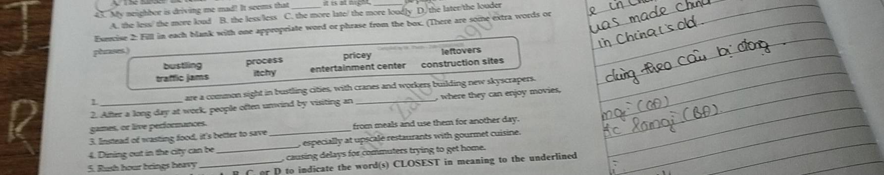 My neighber is driving me mad! It seems that_ it is at night._
A. the less/ the more loud B. the less/less C. the more late/ the more loudly D. the later/the louder
Exercise 2: Fill in each blank with one appropriate word or phrase from the box. (There are some extra words or
phrases.) leftovers
pricey
bustling process
traffic jams itchy entertainment center construction sites
1 are a common sight in bustling cities, with cranes and workers building new skyscrapers.
2. After a long day at work, people often unwind by visiting an_ where the can enjoy movies,
games, or live performances.
3. Instead of wasting food, it's better to save _from meals and use them for another day.
4. Dining out in the city can be , especially at upscale restaurants with gourmet cuisine.
5. Rush hour brings heavy_ _, causing delays for commuters trying to get home.
R C or D to indicate the word(s) CLOSEST in meaning to the underlined