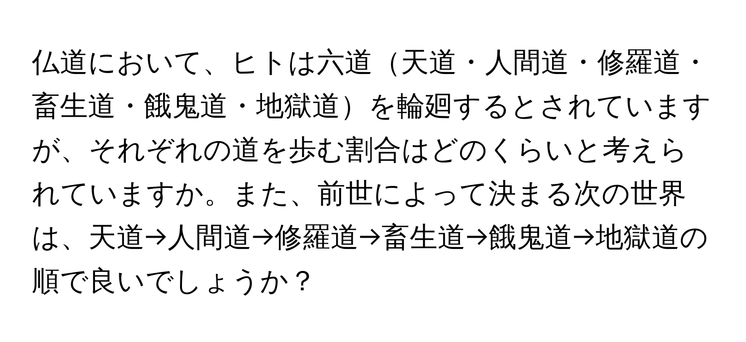 仏道において、ヒトは六道天道・人間道・修羅道・畜生道・餓鬼道・地獄道を輪廻するとされていますが、それぞれの道を歩む割合はどのくらいと考えられていますか。また、前世によって決まる次の世界は、天道→人間道→修羅道→畜生道→餓鬼道→地獄道の順で良いでしょうか？