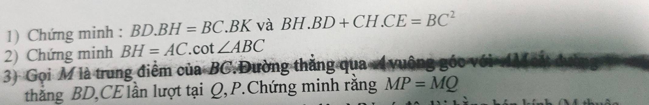 Chứng minh : BD.BH=BC. BK và BH.BD+CH.CE=BC^2
2) Chứng minh BH=AC.cot ∠ ABC
3) Gọi M là trung điểm của BC.Đường thắng qua Á vuộng góc với 
thắng BD,CE lần lượt tại Q, P.Chứng minh răng MP=MQ