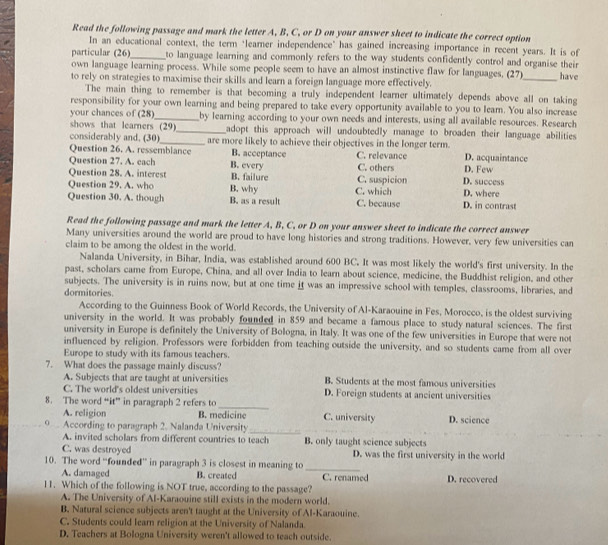 Read the following passage and mark the letter A, B. C, or D on your answer sheet to indicate the correct option
In an educational context, the term "learner independence" has gained increasing importance in recent years. It is of
particular (26) _to language learning and commonly refers to the way students confidently control and organise their 
own language learning process. While some people seem to have an almost instinctive flaw for languages, (27)
to rely on strategies to maximise their skills and learn a foreign language more effectively. _have
The main thing to remember is that becoming a truly independent learner ultimately depends above all on taking
responsibility for your own learning and being prepared to take every opportunity available to you to leam. You also increase
your chances of 12 8)_ by learning according to your own needs and interests, using all available resources. Research
shows that learners (29)_ adopt this approach will undoubtedly manage to broaden their language abilities 
considerably and. (30) _are more likely to achieve their objectives in the longer term.
Question 26. A. ressemblance B. acceptance
Question 27. A. each B. every C. relevance D. Few D. acquaintance
Question 28. A. interest B. failure C. suspicion C. others D. success
Question 29. A. who B. why
Question 30. A. though B. as a result C. which C. because D. where D. in contrast
Read the following passage and mark the letter A, B, C, or D on your answer sheet to indicate the correct answer
Many universities around the world are proud to have long histories and strong traditions. However, very few universities can
claim to be among the oldest in the world.
Nalanda University, in Bihar, India, was established around 600 BC. It was most likely the world's first university. In the
past, scholars came from Europe, China, and all over India to learn about science, medicine, the Buddhist religion, and other
subjects. The university is in ruins now, but at one time it was an impressive school with temples, classrooms, libraries, and
dormitories.
According to the Guinness Book of World Records, the University of Al-Karaouine in Fes, Morocco, is the oldest surviving
university in the world. It was probably founded in 859 and became a famous place to study natural sciences. The first
university in Europe is definitely the University of Bologna, in Italy. It was one of the few universities in Europe that were not
influenced by religion. Professors were forbidden from teaching outside the university, and so students came from all over
Europe to study with its famous teachers.
7. What does the passage mainly discuss? B. Students at the most famous universities
A. Subjects that are taught at universities
C. The world's oldest universities D. Foreign students at ancient universities
_
8. The word “it” in paragraph 2 refers to
A. religion B. medicine C. university D. science
o According to paragraph 2. Nalanda University_
A. invited scholars from different countries to teach B. only taught science subjects
C. was destroyed D. was the first university in the world
10. The word “founded” in paragraph 3 is closest in meaning to_
A. damaged B. created
11. Which of the following is NOT true, according to the passage? C. renamed D. recovered
A. The University of Al-Karaouine still exists in the modern world.
B, Natural science subjects aren't taught at the University of Al-Karaouine.
C. Students could learn religion at the University of Nalanda.
D. Teachers at Bologna University weren't allowed to teach outside.