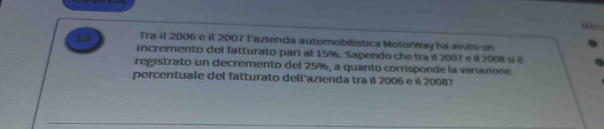 Man 
13 Tra il 2006 e il 2007 l'azienda automobilística MotorWay ha avuto un 
incremento del fatturato pari al 15%. Sapendo che tra il 2007 e il 2008 sí é 
registrato un decremento del 25%, a quanto corrisponde la variazione 
percentuale del fatturato dell'azienda tra il 2006 e il 2008?