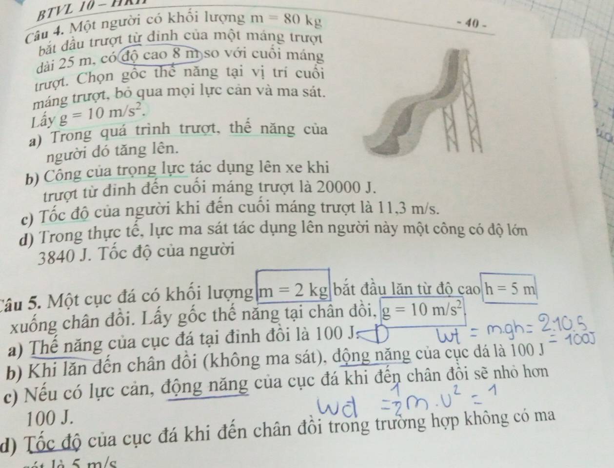 BTVL 10 - HRN
Câu 4. Một người có khối lượng m=80 kg - 40 -
bắt đầu trượt từ đinh của một máng trượt
dài 25 m, có độ cao 8 m so với cuối máng
trượt. Chọn gốc thể năng tại vị trí cuối
máng trượt, bỏ qua mọi lực cản và ma sát.
Lấy g=10m/s^2. 
a) Trong quá trình trượt, thế năng của
người đó tăng lên.
b) Công của trọng lực tác dụng lên xe khi
trượt từ đinh đến cuối máng trượt là 20000 J.
c) Tốc độ của người khi đến cuối máng trượt là 11,3 m/s.
d) Trong thực tế, lực ma sát tác dụng lên người này một công có độ lớn
3840 J. Tốc độ của người
Câu 5. Một cục đá có khổi lượng m=2kg bắt đầu lăn từ độ cao h=5m
xuống chân đồi. Lấy gốc thế năng tại chân đôi, g=10m/s^2
a) Thế năng của cục đá tại đỉnh đồi là 100 J.
b) Khi lăn đến chân đồi (không ma sát), động năng của cục đá là 100 J
c) Nếu có lực cản, động năng của cục đá khi đến chân đồi sẽ nhỏ hơn
100 J.
d) Tốc độ của cục đá khi đến chân đồi trong trường hợp không có ma
t là 5 m/s