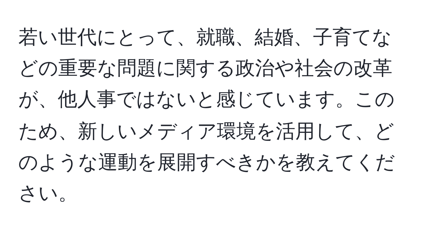 若い世代にとって、就職、結婚、子育てなどの重要な問題に関する政治や社会の改革が、他人事ではないと感じています。このため、新しいメディア環境を活用して、どのような運動を展開すべきかを教えてください。