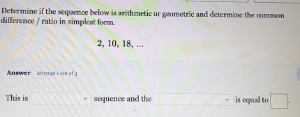 Determine if the sequence below is arithmetic or geometric and determine the common 
difference / ratio in simplest form.
2, 10, 18, ... 
Answer Attempt t out of 9 
This is moverline  sequence and the □° is equal to □.