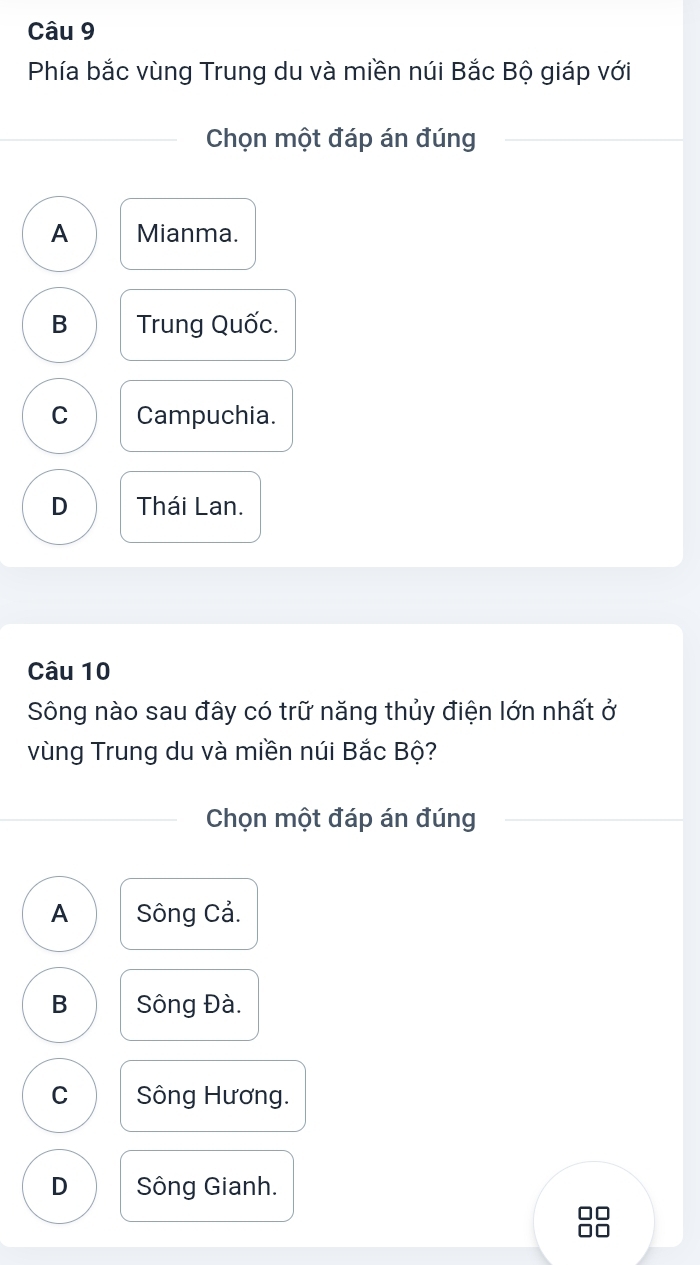 Phía bắc vùng Trung du và miền núi Bắc Bộ giáp với
Chọn một đáp án đúng
A Mianma.
B Trung Quốc.
C Campuchia.
D Thái Lan.
Câu 10
Sông nào sau đây có trữ năng thủy điện lớn nhất ở
vùng Trung du và miền núi Bắc Bộ?
Chọn một đáp án đúng
A Sông Cả.
B Sông Đà.
C Sông Hương.
D Sông Gianh.
□□