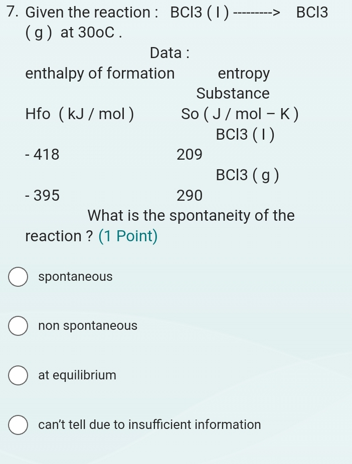 Given the reaction : BCl3 ( 1 ) BCl3
( g ) at 30oC.
Data :
enthalpy of formation entropy
Substance
Hfo ( kJ / mol ) So (J / mol - K )
BCl3 (1)
- 418 209
BCl3 ( g )
- 395 290
What is the spontaneity of the
reaction ? (1 Point)
spontaneous
non spontaneous
at equilibrium
can’t tell due to insufficient information