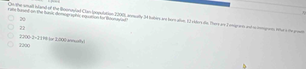 A point
72
On the small island of the Boonaylad Clan (population 2200), annually 34 babies are born alive. 12 elders die. There are 2 emigrants and no immigrants. What is the growth 20
rate based on the basic demographic equation for Boonayiad?
22
2200· 2=2198(or2 000 annually)
2200