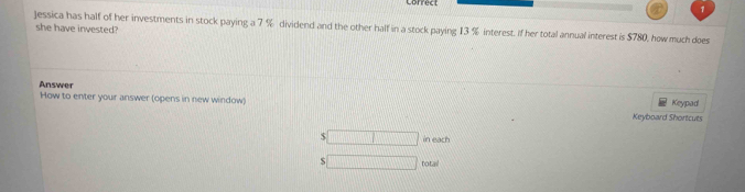 Jessica has half of her investments in stock paying a 7 % dividend and the other half in a stock paying 13 % interest. If her total annual interest is $780, how much does 
she have invested? 
Answer How to enter your answer (opens in new window) Keypad 
Keyboard Shortcuts 
S □ in each 
□ totail