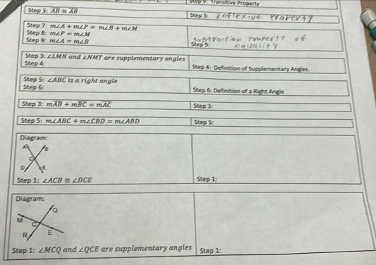 Transitive Propenty 
Step 3: overline AB≌ overline AB Step 3: 
Step 7: m∠ A+m∠ P=m∠ B+m∠ M
Step 8: m∠ P=m∠ M
Step 9: m∠ A=m∠ B
Step 3: ∠ LMN and ∠ NMT
Step 4: are supplementary angles 
Step 4: Definition of Supplementary Angles. 
Step 5: ∠ ABC is a right angle 
Step 6: Step 6: Definition of a Right Angle 
Step 3: moverline AB+moverline BC=moverline AC Step 3: 
Step 5: m∠ ABC+m∠ CBD=m∠ ABD Step 5: 
Diagram:
A
D E
Step 1: ∠ ACB≌ ∠ DCE Step 1: 
Diagram: 
。
M
C
R E
Step 1: ∠ MCQ and ∠ QCE are supplementary angles Step 1: