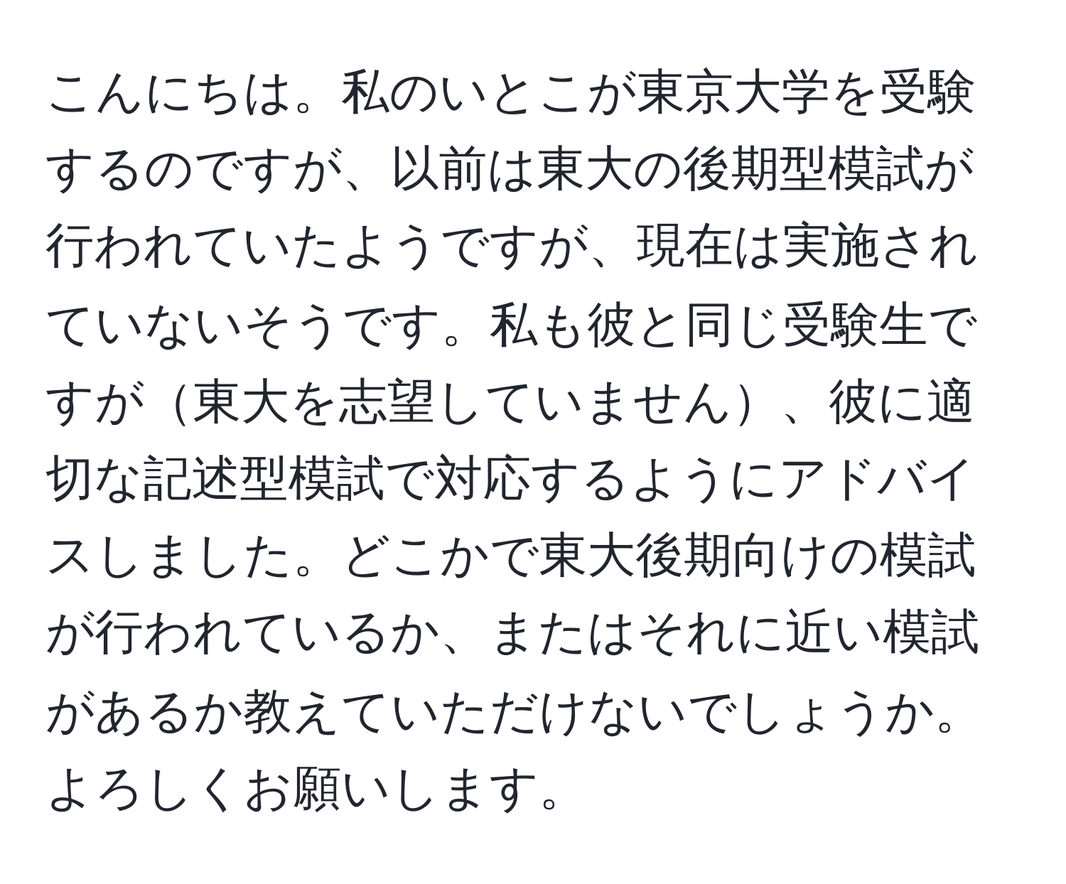 こんにちは。私のいとこが東京大学を受験するのですが、以前は東大の後期型模試が行われていたようですが、現在は実施されていないそうです。私も彼と同じ受験生ですが東大を志望していません、彼に適切な記述型模試で対応するようにアドバイスしました。どこかで東大後期向けの模試が行われているか、またはそれに近い模試があるか教えていただけないでしょうか。よろしくお願いします。