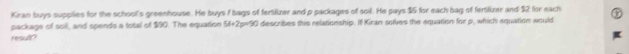 Kiran buys suppilies for the schooll's greenhouse. He buys f bags of fertlizer and p packages of soil. He pays $5 for each bag of fertilizer and $2 for each 
package of soil, and spends a total of $00. The equation 58/ 2 p=50 describes this relationship. If Kiran solves the equation for p, which equation would 
resur?