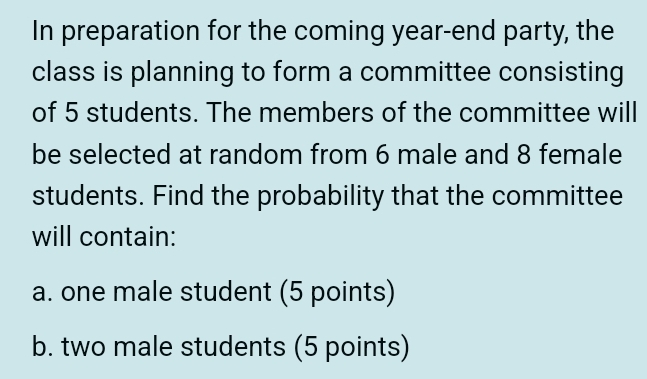 In preparation for the coming year-end party, the 
class is planning to form a committee consisting 
of 5 students. The members of the committee will 
be selected at random from 6 male and 8 female 
students. Find the probability that the committee 
will contain: 
a. one male student (5 points) 
b. two male students (5 points)